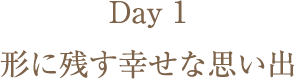Day1 カタチに残す幸せな思い出