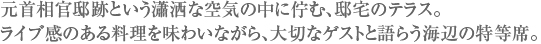 元首相官邸跡という瀟洒な空気の中に佇む、邸宅のテラス。ライブ感のある料理を味わいながら、大切なゲストと語らう海辺の特等席。