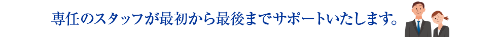 専任のスタッフが最初から最後までサポートいたします